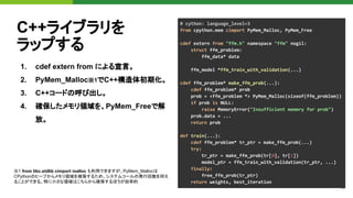 18
C++ライブラリを
ラップする
1. cdef extern from による宣言。
2. PyMem_Malloc※1でC++構造体初期化。
3. C++コードの呼び出し。
4. 確保したメモリ領域を、PyMem_Freeで解
放。
# cython: language_level=3
from cpython.mem cimport PyMem_Malloc, PyMem_Free
cdef extern from "ffm.h" namespace "ffm" nogil:
struct ffm_problem:
ffm_data* data
ffm_model *ffm_train_with_validation(...)
cdef ffm_problem* make_ffm_prob(...):
cdef ffm_problem* prob
prob = <ffm_problem *> PyMem_Malloc(sizeof(ffm_problem))
if prob is NULL:
raise MemoryError("Insufficient memory for prob")
prob.data = ...
return prob
def train(...):
cdef ffm_problem* tr_ptr = make_ffm_prob(...)
try:
tr_ptr = make_ffm_prob(tr[0], tr[1])
model_ptr = ffm_train_with_validation(tr_ptr, ...)
finally:
free_ffm_prob(tr_ptr)
return weights, best_iteration
※1 from libc.stdlib cimport malloc も利用できますが、PyMem_Mallocは
CPythonのヒープからメモリ領域を確保するため、システムコールの発行回数を抑え
ることができる。特に小さな領域はこちらから確保するほうが効率的
 