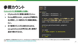 20
参照カウント
Pythonのメモリ管理機構との連動。
● CPythonのメモリ管理は参照カウント※1
● Numpy配列(model._weights)が破棄され
ると同時に、C++配列のメモリ領域を解放し
たい。
● 右で参照カウントが2と表示されるのは、
sys.getrefcount()の呼び出し時に参照が
追加で発生するため。
import ffm
import sys
def main():
train_data = ffm.Dataset(...)
valid_data = ffm.Dataset(...)
# ‘model._weights’の実体は、libffmが確保したC++配列
# Pythonのメモリ管理と連動して適切に deallocateしたい
model = ffm.train(train_data, valid_data)
print(sys.getrefcount(model._weights))
# -> 2
del model
# -> ‘model.weights’ is deallocated.
print("Done")
# -> Done
※1 循環参照による問題を解決するためだけに、Mark&Sweepライクな独自のGCも持っています。“ライク”とつけた理由は @atsuoishimoto氏の解説記事を参照
(URL: https://atsuoishimoto.hatenablog.com/entry/20110220/1298179766)。
 