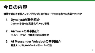 3
今日の内容
機械学習を本番投入していくうえでの取り組み・Pythonまわりの実装テクニック
1. Dynalystの事例紹介
Cythonを使った高速化やメモリ管理
2. AirTrackの事例紹介
ハイパーパラメータ最適化の転移学習
3. AI Messanger Voicebotの事例紹介
軽量スレッドとWebSocketサーバーの話
 