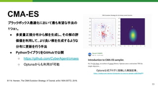 33
CMA-ES
ブラックボックス最適化において最も有望な手法の
1つ※1。
● 多変量正規分布から解を生成し、その解の評
価値を利用して、より良い解を生成するような
分布に更新を行う手法
● PythonライブラリをGitHubで公開
○ https://github.com/CyberAgent/cmaes
○ Optunaからも利用が可能 
Optuna公式ブログに投稿した解説記事。
https://medium.com/optuna/introduction-to-cma-es-sampler-ee68194c8f88
 
※1 N. Hansen, The CMA Evolution Strategy: A Tutorial. arXiv:1604.00772, 2016. 
 