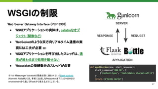 47
Web Server Gateway Interface (PEP 3333) 
● WSGIアプリケーションの実体は、callableなオブ
ジェクト (関数など) 
● WebSocketのような双方向リアルタイム通信の実
現には工夫が必要 ※1 
● WSGIアプリケーションを呼び出したスレッドは、通
信が終わるまで処理を離せない 
● Websocketの接続数分のスレッドが必要 
WSGIの制限
※1 AI Messanger Voicebotの開発初期に使われていた
Flask-sockets
(Kenneth Reitz作)では、事前に生成した
WebsocketオブジェクトをWSGI
environmentから渡してFlaskから使えるようにしている。
 
def application(env, start_response):
start_response('200 OK', [
('Content-type', 'text/plain; charset=utf-8')
])
return [b'Hello World']
 