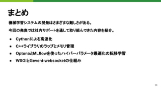 56
まとめ
機械学習システムの開発はさまざまな難しさがある。
今回の発表では社内サポートを通して取り組んできた内容を紹介。
● Cythonによる高速化
● C++ライブラリのラップとメモリ管理
● OptunaとMLflowを使ったハイパーパラメータ最適化の転移学習
● WSGIとGevent-websocketの仕組み
 