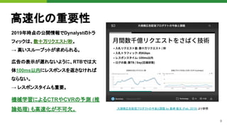 9
高速化の重要性
2019年時点の公開情報でDynalystのトラ
フィックは、数十万リクエスト/秒。
→ 高いスループットが求められる。
大規模広告配信プロダクトの今後と課題 by 黒崎 優太 (Feb. 2019) より参照
広告の表示が遅れないように、RTBでは大
体100ms以内にレスポンスを返さなければ
ならない。
→ レスポンスタイムも重要。
機械学習によるCTRやCVRの予測 (推
論処理) も高速化が不可欠。
 