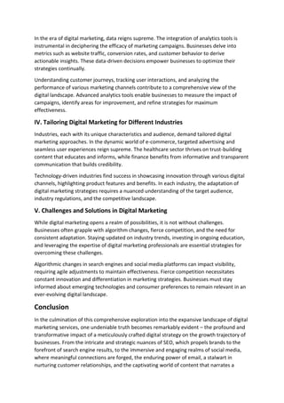 In the era of digital marketing, data reigns supreme. The integration of analytics tools is
instrumental in deciphering the efficacy of marketing campaigns. Businesses delve into
metrics such as website traffic, conversion rates, and customer behavior to derive
actionable insights. These data-driven decisions empower businesses to optimize their
strategies continually.
Understanding customer journeys, tracking user interactions, and analyzing the
performance of various marketing channels contribute to a comprehensive view of the
digital landscape. Advanced analytics tools enable businesses to measure the impact of
campaigns, identify areas for improvement, and refine strategies for maximum
effectiveness.
IV. Tailoring Digital Marketing for Different Industries
Industries, each with its unique characteristics and audience, demand tailored digital
marketing approaches. In the dynamic world of e-commerce, targeted advertising and
seamless user experiences reign supreme. The healthcare sector thrives on trust-building
content that educates and informs, while finance benefits from informative and transparent
communication that builds credibility.
Technology-driven industries find success in showcasing innovation through various digital
channels, highlighting product features and benefits. In each industry, the adaptation of
digital marketing strategies requires a nuanced understanding of the target audience,
industry regulations, and the competitive landscape.
V. Challenges and Solutions in Digital Marketing
While digital marketing opens a realm of possibilities, it is not without challenges.
Businesses often grapple with algorithm changes, fierce competition, and the need for
consistent adaptation. Staying updated on industry trends, investing in ongoing education,
and leveraging the expertise of digital marketing professionals are essential strategies for
overcoming these challenges.
Algorithmic changes in search engines and social media platforms can impact visibility,
requiring agile adjustments to maintain effectiveness. Fierce competition necessitates
constant innovation and differentiation in marketing strategies. Businesses must stay
informed about emerging technologies and consumer preferences to remain relevant in an
ever-evolving digital landscape.
Conclusion
In the culmination of this comprehensive exploration into the expansive landscape of digital
marketing services, one undeniable truth becomes remarkably evident – the profound and
transformative impact of a meticulously crafted digital strategy on the growth trajectory of
businesses. From the intricate and strategic nuances of SEO, which propels brands to the
forefront of search engine results, to the immersive and engaging realms of social media,
where meaningful connections are forged, the enduring power of email, a stalwart in
nurturing customer relationships, and the captivating world of content that narrates a
 