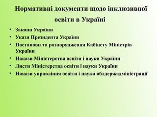 Нормативні документи щодо інклюзивної
                 освіти в Україні
• Закони України
• Укази Президента України
• Постанови та розпорядження Кабінету Міністрів
  України
• Накази Міністерства освіти і науки України
• Листи Міністерства освіти і науки України
• Накази управління освіти і науки облдержадміністрації
 