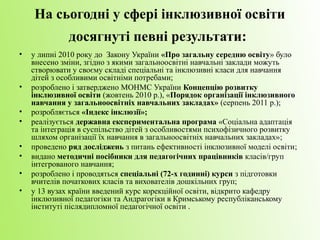 На сьогодні у сфері інклюзивної освіти
              досягнуті певні результати:
•   у липні 2010 року до Закону України «Про загальну середню освіту» було
    внесено зміни, згідно з якими загальноосвітні навчальні заклади можуть
    створювати у своєму складі спеціальні та інклюзивні класи для навчання
    дітей з особливими освітніми потребами;
•   розроблено і затверджено МОНМС України Концепцію розвитку
    інклюзивної освіти (жовтень 2010 р.), «Порядок організації інклюзивного
    навчання у загальноосвітніх навчальних закладах» (серпень 2011 р.);
•   розробляється «Індекс інклюзії»;
•   реалізується державна експериментальна програма «Соціальна адаптація
    та інтеграція в суспільство дітей з особливостями психофізичного розвитку
    шляхом організації їх навчання в загальноосвітніх навчальних закладах»;
•   проведено ряд досліджень з питань ефективності інклюзивної моделі освіти;
•   видано методичні посібники для педагогічних працівників класів/груп
    інтегрованого навчання;
•   розроблено і проводяться спеціальні (72-х годинні) курси з підготовки
    вчителів початкових класів та вихователів дошкільних груп;
•   у 13 вузах країни введений курс корекційної освіти, відкрито кафедру
    інклюзивної педагогіки та Андрагогіки в Кримському республіканському
    інституті післядипломної педагогічної освіти .
 