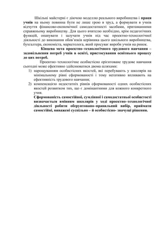 Шкільні майстерні є діючою моделлю реального виробництва і праця
учнів на ньому повинна бути не лише грою в труд, а формувати в учнів
відчуття фінансово-економічної самодостатності засобами, притаманними
справжньому виробництву. Для цього вчителю необхідно, крім педагогічних
функцій, опанувати і залучати учнів під час проектно-технологічної
діяльності до виконання обов’язків керівника цього шкільного виробництва,
бухгалтера, економіста, маркетолога, який просуває вироби учнів на ринок.
Кінцева мета проектно–технологічного трудового навчання –
задовільнення потреб учнів в освіті, пристосування освітнього процесу
до цих потреб.
Проектно–технологічне особистісно орієнтоване трудове навчання
сьогодні може ефективно здійснюватися двома шляхами:
1) нарощуванням особистісних якостей, які перебувають у школярів на
мінімальному рівні сформованості і тому негативно впливають на
ефективність трудового навчання;
2) компенсацією недостатніх рівнів сформованості одних особистісних
якостей розвитком тих, що є домінантними для кожного конкретного
учня.
Сформованість самостійної, сумлінної і самодостатньої особистості
визначається вмінням школярів у ході проектно–технологічної
діяльності робити обґрунтовано–правильний вибір, приймати
самостійні, виважені суспільно – й особистісно- значущі рішення.

 