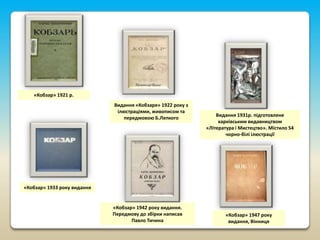 «Кобзар» 1921 р.
Видання «Кобзаря» 1922 року з
ілюстраціями, живописом та
передмовою Б.Лепкого

Видання 1931р. підготовлене
харківським видавництвом
«Література і Мистецтво». Містило 54
чорно-білі ілюстрації

«Кобзар» 1933 року видання

«Кобзар» 1942 року видання.
Передмову до збірки написав
Павло Тичина

«Кобзар» 1947 року
видання, Вінниця

 