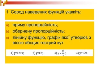 1. Серед наведених функцій укажіть:
a) пряму пропорційність;
b) обернену пропорційність;
c) лінійну функцію, графік якої утворює з
віссю абсцис гострий кут.
 