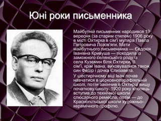 Юні роки письменника
Майбутній письменник народився 19
вересня (за старим стилем) 1906 року
в місті Охтирка в сім'ї муляра Павла
Петровича Лозов'яги. Мати
майбутнього письменника — Євдокія
Іванівна Кривуша — походила із
заможного селянського роду із
села Куземин біля Охтирки. В
сім'ї, крім Івана, виховувалися також
син Федір і дочка Єлизавета.
У шестирічному віці Іван почав
навчатися в церковнопарафіяльній
школі, потім закінчив в Охтирці вищу
початкову школу. 1920 року хлопець
вступив до технічної школи
слюсарного ремесла, потім — до
Краснопільської школи художньо-
керамічного профілю.
 