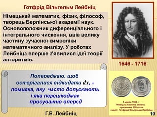 Готфрід Вільгельм Лейбніц
Німецький математик, фізик, філософ,
творець Берлінської академії наук.
Основоположник диференціального і
інтегрального числення, ввів велику
частину сучасної символіки
математичного аналізу. У роботах
Лейбніца вперше з'явилися ідеї теорії
алгоритмів.
Попереджаю, щоб
остерігалися відкидати dx, -
помилка, яку часто допускають
і яка перешкоджає
просуванню вперед
Г.В. Лейбніц
1646 - 1716
 