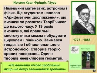 Йоганн Карл Фрідріх Га́усс
1777 - 1855
Німецький математик, астроном і
фізик. Ще студентом написав
«Арифметичні дослідження», що
визначили розвиток Теорії чисел
до нашого часу. У 19 років
визначив, які правильні
многокутники можна побудувати
циркулем і лінійкою. Займався
геодезією і обчислювальною
астрономією. Створив теорію
кривих поверхонь. Один з
творців неевклідової геометрії.
«Не вважати нічого зробленим,
якщо ще дещо залишилося зробити»
 