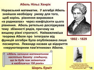 Aбель Нільс Хенрік
Норвезький математик. У алгебрі Абель
знайшов необхідну умову для того,
щоб корінь рівняння виражався
«в радикалах» через коефіцієнти цього
рівняння. Абель ретельно досліджував
тему збіжності рядів, причому на
вищому рівні строгості. Найважливіша
теорема Абеля про інтеграли від
функцій алгебри була опублікована лише
посмертно. Лежандр назвав це відкриття
«нерукотворним пам'ятником» Абелю.
1802 - 1829
«Абель залишив математикам
настільки багату спадщину,
що їм буде чим займатися
в найближчих 150 років»
Шарль Ерміт
 