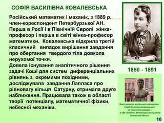 СОФІЯ ВАСИЛІВНА КОВАЛЕВСЬКА
Російський математик і механік, з 1889 р.
член-кореспондент Петербурзької АН.
Перша в Росії і в Північній Європі жінка-
професор і перша в світі жінка-професор
математики. Ковалевська відкрила третій
класичний випадок вирішення завдання
про обертання твердого тіла довкола
нерухомої точки.
Довела існування аналітичного рішення
задачі Коші для систем диференціальних
рівнянь з окремими похідними,
досліджувала завдання Лапласа про
рівновагу кільця Сатурну, отримала друге
наближення. Працювала також в області
теорії потенціалу, математичної фізики,
небесної механіки.
1850 - 1891
 