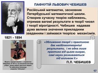 ПАФНУТІЙ ЛЬВОВИЧ ЧЕБИШЕВ
Російський математик, засновник
Петербурзької математичної школи.
Створив сучасну теорію наближень,
отримав вагомі результати в теорії чисел
і теорії вірогідності. Чебишев надавав
дуже велике значення прикладним
завданням і займався теорією механізмів.
«Зближення теорії з практикою
дає найблаготворніші
результати, і не одна лише
практика від цього виграє,
самі науки розвиваються
під впливом її.»
П.Л. ЧЕБИШЕВ
1821 - 1894
 