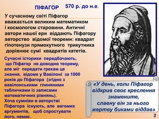 У сучасному світі Піфагор
вважається великим математиком
і космологом старовини. Античні
автори нашої ери віддають Піфагору
авторство відомої теореми: квадрат
гіпотенузи прямокутного трикутника
дорівнює сумі квадратів катетів.
570 р. до н.е.ПІФАГОР
«У день, коли Піфагор
відкрив своє креслення
знамените,
славну він за нього
жертву биками віддав»
Сучасні історики передбачають,
що Піфагор не доводив теорему,
але міг передати грекам це
знання, відоме у Вавілоні за 1000
років до Піфагора (згідно з
вавілонськими глиняними
табличками із записами
математичних рівнянь).
Хоча сумніви в авторстві
Піфагора існують, але вагомих
аргументів, щоб спростувати
його, немає.
 