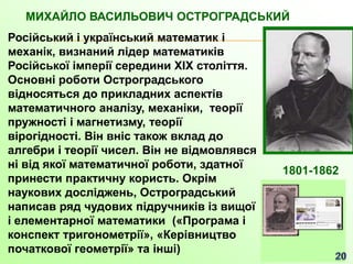 МИХАЙЛО ВАСИЛЬОВИЧ ОСТРОГРАДСЬКИЙ
Російський і український математик і
механік, визнаний лідер математиків
Російської імперії середини XIX століття.
Основні роботи Остроградського
відносяться до прикладних аспектів
математичного аналізу, механіки, теорії
пружності і магнетизму, теорії
вірогідності. Він вніс також вклад до
алгебри і теорії чисел. Він не відмовлявся
ні від якої математичної роботи, здатної
принести практичну користь. Окрім
наукових досліджень, Остроградський
написав ряд чудових підручників із вищої
і елементарної математики («Програма і
конспект тригонометрії», «Керівництво
початкової геометрії» та інші)
1801-1862
 