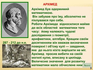 Архімед був одержимий
математикою.
Він забував про їжу, абсолютно не
піклувався про себе.
Роботи Архімеда відносилися майже
до всіх областей математики того
часу: йому належать чудові
дослідження з геометрії,
арифметики, алгебри. Кращим своїм
досягненням він вважав визначення
поверхні і об'єму кулі — завдання,
яке до нього ніхто вирішити не міг.
Архімед просив вибити на своїй
могилі кулю, вписану в циліндр.
Величезне значення для розвитку
математики мало обчислене ним
287 - 212 до н.е.
АРХІМЕД
 