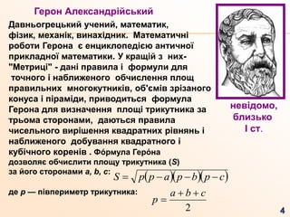 Герон Александрійський
Давньогрецький учений, математик,
фізик, механік, винахідник. Математичні
роботи Герона є енциклопедією античної
прикладної математики. У кращій з них-
"Метриці" - дані правила і формули для
точного і наближеного обчислення площ
правильних многокутників, об'ємів зрізаного
конуса і піраміди, приводиться формула
Герона для визначення площі трикутника за
трьома сторонами, даються правила
чисельного вирішення квадратних рівнянь і
наближеного добування квадратного і
кубічного коренів . Фо́ рмула Геро́ на
дозволяє обчислити площу трикутника (S)
за його сторонами a, b, c:
де р — півпериметр трикутника:
невідомо,
близько
I ст.
   cpbpappS 
2
cba
p


 