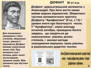 ДІОФАНТ
Діофант -давньогрецький математик з
Александрії. Про його життя немає
майже жодних відомостей. Збереглася
частина математичного трактату
Діофанту "Арифметика" (6 кн. з 13) і
уривки книги про багатокутні числа.
У "Арифметиці", окрім викладу
початків алгебри, приведено багато
завдань, що зводяться до
невизначених рівнянь різних
степенів, і вказані методи
знаходження вирішень таких рівнянь
в раціональних додатніх числах.
III ст н.е.
Для позначення
невідомого і його
степенів, обернених
чисел, рівності і
віднімання Діофант
вживав скорочений
запис слів. При
множенні сум і
різниць двох чисел
застосовував
правила знаків. Мав
уявлення про відʼємні
числа.
 