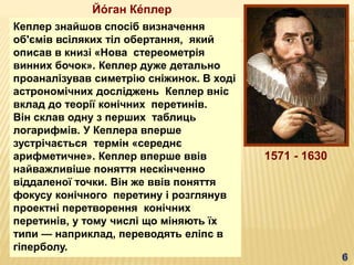 Кеплер знайшов спосіб визначення
об'ємів всіляких тіл обертання, який
описав в книзі «Нова стереометрія
винних бочок». Кеплер дуже детально
проаналізував симетрію сніжинок. В ході
астрономічних досліджень Кеплер вніс
вклад до теорії конічних перетинів.
Він склав одну з перших таблиць
логарифмів. У Кеплера вперше
зустрічається термін «середнє
арифметичне». Кеплер вперше ввів
найважливіше поняття нескінченно
віддаленої точки. Він же ввів поняття
фокусу конічного перетину і розглянув
проектні перетворення конічних
перетинів, у тому числі що міняють їх
типи — наприклад, переводять еліпс в
гіперболу.
1571 - 1630
Йо́ ган Ке́плер
 
