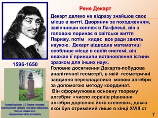 Декарт далеко не відразу знайшов своє
місце в житті. Дворянин за походженням,
закінчивши коллеж в Ла-флеші, він з
головою поринає в світське життя
Парижу, потім кидає все ради занять
наукою. Декарт відводив математиці
особливе місце в своїй системі, він
вважав її принципи встановлення істини
зразком для інших наук.
Головне досягнення Декарта-побудова
аналітичної геометрії, в якій геометричні
завдання перекладалися мовою алгебри
за допомогою методу координат.
Він сформулював основну теорему
алгебри: «число коренів рівняння
алгебри дорівнює його степеню», доказ
якої був отриманий лише в кінці XVIII ст
1596-1650
Рене Декарт
 