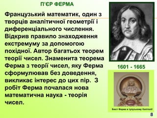 Французький математик, один з
творців аналітичної геометрії і
диференціального числення.
Відкрив правило знаходження
екстремуму за допомогою
похідної. Автор багатьох теорем
теорії чисел. Знаменита теорема
Ферма з теорії чисел, яку Ферма
сформулював без доведення,
викликає інтерес до цих пір. З
робіт Ферма почалася нова
математична наука - теорія
чисел.
ПʼЄР ФЕРМА
1601 - 1665
 