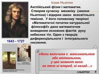 Ісаак Ньютон
Англійський фізик і математик.
Створив сучасну механіку (закони
Ньютона) і відкрив закон всесвітнього
тяжіння. У його головному творінні
«Математичні початки натуральної
філософії» дано математичне
виведення основних фактів руху
небесних тіл. Один з творців
диференціального і інтегрального
числення.
«Коли величина є максимальною
або мінімальною,
у цей момент вона
не тече ні вперед, ні назад…»
І.НЬЮТОН
1643 - 1727
 