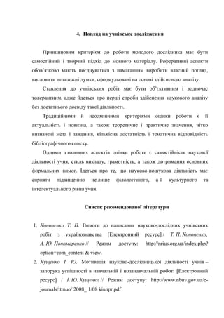 4. Погляд на учнівське дослідження
Принциповим критерієм до роботи молодого дослідника має бути
самостійний і творчий підхід до мовного матеріалу. Реферативні аспекти
обов’язково мають поєднуватися з намаганням виробити власний погляд,
висловити незалежні думки, сформульовані на основі здійсненого аналізу.
Ставлення до учнівських робіт має бути об’єктивним і водночас
толерантним, адже йдеться про перші спроби здійснення наукового аналізу
без достатнього досвіду такої діяльності.
Традиційними й неодмінними критеріями оцінки роботи є її
актуальність і новизна, а також теоретичне і практичне значення, чітко
визначені мета і завдання, кількісна достатність і тематична відповідність
бібліографічного списку.
Одними з головних аспектів оцінки роботи є самостійність наукової
діяльності учня, стиль викладу, грамотність, а також дотримання основних
формальних вимог. Ідеться про те, що науково-пошукова діяльність має
сприяти підвищенню не лише філологічного, а й культурного та
інтелектуального рівня учня.
Список рекомендованої літератури
1. Кононенко Т. П. Вимоги до написання науково-дослідних учнівських
робіт з українознавства [Електронний ресурс] / Т. П. Кононенко,
А. Ю. Пономаренко // Режим доступу: http://nrius.org.ua/index.php?
option=com_content & view.
2. Кущенко І. Ю. Мотивація науково-дослідницької діяльності учнів –
запорука успішності в навчальній і позанавчальній роботі [Електронний
ресурс] / І. Ю. Кущенко // Режим доступу: http://www.nbuv.gov.ua/e-
journals/ttmuo/ 2008_ 1/08 kiunpr.pdf
 