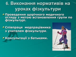 6.6. Виконання нормативів наВиконання нормативів на
уроках фізкультуриуроках фізкультури
Проведення щорічного медичногоПроведення щорічного медичного
огляду з метою встановлення групи поогляду з метою встановлення групи по
фізкультурі.фізкультурі.
Співпраця медпрацівникаСпівпраця медпрацівника
з учителем фізкультуриз учителем фізкультури..
Консультації з батьками.Консультації з батьками.
 