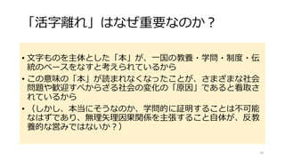 「活字離れ」はなぜ重要なのか？
• 文字ものを主体とした「本」が、一国の教養・学問・制度・伝
統のベースをなすと考えられているから
• この意味の「本」が読まれなくなったことが、さまざまな社会
問題や歓迎すべからざる社会の変化の「原因」であると看取さ
れているから
• （しかし、本当にそうなのか、学問的に証明することは不可能
なはずであり、無理矢理因果関係を主張すること自体が、反教
養的な営みではないか？）
10
 