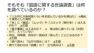 そもそも「国語に関する世論調査」は何
を調べているのか？
• 「１か月に大体何冊くらい本を読んでいるかを尋ねた」 →極め
て漠然とした質問
• 「本」に「雑誌」「ムック」や「コミック（単行本）」は入る
のか？ →不明
• 「電子書籍」は入るのか？ → 実は別に調べている（次頁）
ので、入っていない
• 何分、何時間、何分の一読めば「読んだ」ことになるのか？
→不明
• 「調べ読み」「ながら読み」は？ →不明
• 借りて読むのは「読書」か？ 立ち読みは？ →不明
14
 