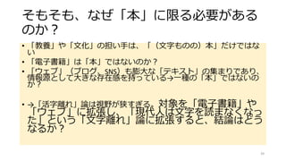 そもそも、なぜ「本」に限る必要がある
のか？
• 「教養」や「文化」の担い手は、「（文字ものの）本」だけではな
い
• 「電子書籍」は「本」ではないのか？
• 「ウェブ」（ブログ、SNS）も膨大な「テキスト」の集まりであり、
情報源として大きな存在感を持っている→一種の「本」ではないの
か？
• →「活字離れ」論は視野が狭すぎる。対象を「電子書籍」や
「ウェブ」に拡張し、「現代人は文字を読まなくなっ
た」という「文字離れ」論に拡張すると、結論はどう
なるか？
39
 