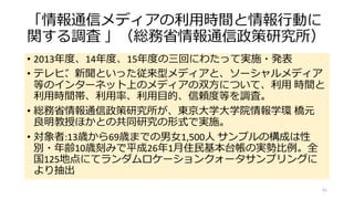 「情報通信メディアの利用時間と情報行動に
関する調査 」（総務省情報通信政策研究所）
• 2013年度、14年度、15年度の三回にわたって実施・発表
• テレビ、新聞といった従来型メディアと、ソーシャルメディア
等のインターネット上のメディアの双方について、利用 時間と
利用時間帯、利用率、利用目的、信頼度等を調査。
• 総務省情報通信政策研究所が、東京大学大学院情報学環 橋元
良明教授ほかとの共同研究の形式で実施。
• 対象者:13歳から69歳までの男女1,500人 サンプルの構成は性
別・年齢10歳刻みで平成26年1月住民基本台帳の実勢比例。全
国125地点にてランダムロケーションクォータサンプリングに
より抽出
41
 