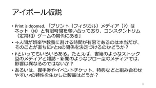 アイボール仮説
• Print is doomed. 「プリント（フィジカル）メディア（P）は
ネット（N）と有限時間を奪い合っており、コンスタントサム
（定常和）ゲームの関係にある」
• →人間が娯楽や教養に割ける時間が有限であるのは本当だが、
そのことが直ちにPとNの関係を決定づけるのかどうか？
• Pといってもいろいろある。たとえば、書籍のようなストック
型のメディアと雑誌・新聞のようなフロー型のメディアでは、
影響は異なるのではないか？
• あるいは、握手券やイベントチケット、特典などと組み合わせ
やすいPの特性を生かした製品はどうか？
46
 