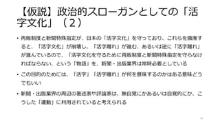 【仮説】政治的スローガンとしての「活
字文化」（２）
• 再販制度と新聞特殊指定が、日本の「活字文化」を守っており、これらを撤廃す
ると、「活字文化」が崩壊し、「活字離れ」が進む、あるいは逆に「活字離れ」
が進んでいるので、「活字文化を守るために再販制度と新聞特殊指定を守らなけ
ればならない、という「物語」を、新聞・出版業界は常時必要としている
• この目的のためには、「活字」「活字離れ」が何を意味するのかはある意味どう
でもいい
• 新聞・出版業界の周辺の著述家や評論家は、無自覚にかあるいは自覚的にか、こ
うした「運動」に利用されていると考えられる
61
 