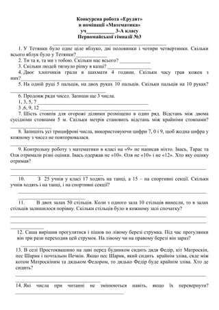 Конкурсна робота «Ерудит»
в номінації «Математика»
уч___________ 3-А класу
Первомайської гімназії №3
____________________________________________
1. У Тетянки було одне ціле яблуко, дві половинки і чотири четвертинки. Скільки
всього яблук було у Тетянки?____________
2. Ти та я, та ми з тобою. Скільки нас всього? ____________
3. Скільки людей тягнуло ріпку в казці? _________________
4. Двоє хлопчиків грали в шахмати 4 години. Скільки часу грав кожен з
них?_______________________________________
5. На одній руці 5 пальців, на двох руках 10 пальців. Скільки пальців на 10 руках?
_____________________________________
6. Продовж ряди чисел. Запиши ще 3 числа.
1, 3, 5, 7 ___________________________________________
3 ,6, 9, 12 ___________________________________________
7. Шість стовпів для огорожі ділянки розміщено в один ряд. Відстань між двома
сусідніми стовпами 5 м. Скільки метрів становить відстань між крайніми стовпами?
________________
8. Запишіть усі трицифрові числа, використовуючи цифри 7, 0 і 9, щоб жодна цифра у
кожному з чисел не повторювалася.
_____________________________________________________
9. Контрольну роботу з математики в класі на «9» не написав ніхто. Івась, Тарас та
Оля отримали різні оцінки. Івась одержав не «10». Оля не «10» і не «12». Хто яку оцінку
отримав?
____________________________________________________________________________
____________________________________
10. З 25 учнів у класі 17 ходять на танці, а 15 – на спортивні секції. Скільки
учнів ходять і на танці, і на спортивні секції?
_________________________________________________________________________
__________________________
11. В двох залах 50 стільців. Коли з одного зала 10 стільців винесли, то в залах
стільців залишилося порівну. Скільки стільців було в кожному залі спочатку?
____________________________________________________________________________
____________________________________________________________________________
_____________
12. Саша вирішив прогулятися і пішов по лівому березі струмка. Під час прогулянки
він три рази переходив цей струмок. На лівому чи на правому березі він зараз?
__________________________________________________
13. В селі Простоквашино на лаві перед будинком сидить дядя Федір, кіт Матроскін,
пес Шарик і почтальон Печкін. Якщо пес Шарик, який сидить крайнім зліва, сяде між
котом Матроскіним та дядьком Федором, то дядько Федір буде крайнім зліва. Хто де
сидить?
__________________________________________________________________________
_________________________________
14. Які числа при читанні не змінюються навіть, якщо їх перевернути?
__________________________________________
 