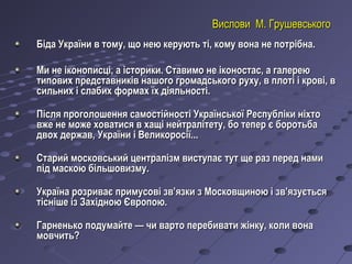 Вислови М. ГрушевськогоВислови М. Грушевського
Біда України в тому, що нею керують ті, кому вона не потрібна.Біда України в тому, що нею керують ті, кому вона не потрібна.
Ми не іконописці, а історики. Ставимо не іконостас, а галереюМи не іконописці, а історики. Ставимо не іконостас, а галерею
типових представників нашого громадського руху, в плоті і крові, втипових представників нашого громадського руху, в плоті і крові, в
сильних і слабих формах їх діяльності.сильних і слабих формах їх діяльності.
Після проголошення самостійності Української Республіки ніхтоПісля проголошення самостійності Української Республіки ніхто
вже не може ховатися в хащі нейтралітету, бо тепер є боротьбавже не може ховатися в хащі нейтралітету, бо тепер є боротьба
двох держав, України і Великоросії...двох держав, України і Великоросії...
  
Старий московський централізм виступає тут ще раз перед намиСтарий московський централізм виступає тут ще раз перед нами
під маскою більшовизму.під маскою більшовизму.
  
Україна розриває примусові зв’язки з Московщиною і зв’язуєтьсяУкраїна розриває примусові зв’язки з Московщиною і зв’язується
тісніше із Західною Європою.тісніше із Західною Європою.
  
Гарненько подумайте — чи варто перебивати жінку, коли вонаГарненько подумайте — чи варто перебивати жінку, коли вона
мовчить?мовчить?
  
 