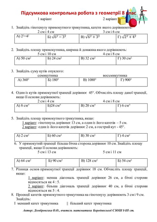 Підсумкова контрольна робота з геометрії 8 клас
1 варіант 2 варіант
1. Знайдіть гіпотенузу прямокутного трикутника, катети якого дорівнюють:
2 см і 4 см 3 см і 6 см
А) 22+42
Б) √62 − 32 В) √62 + 32 Г) √22 + 42
2. Знайдіть площу прямокутника, ширина й довжина якого дорівнюють:
5 см і 10 см 4 см і 8 см
А) 50 см2 Б) 24 см2 В) 32 см2 Г) 30 см2
3. Знайдіть суму кутів опуклого:
семикутника восьмикутника
А) 360° Б) 180° В) 1080° Г) 900°
4. Один із кутів прямокутної трапеції дорівнює 45°. Обчисліть площу даної трапеції,
якщо її основидорівнюють:
2 см і 4 см 4 см і 8 см
А) 8 см° Б)24 см° В) 20 см° Г) 6 см°
5. Знайдіть площу прямокутного трикутника, якщо:
1 варіант: гіпотенуза дорівнює 13 см, а одиніз його катетів – 5 см.
2 варіант: одиніз його катетів дорівнює 2 см, а гострийкут - 45°.
А) 2 см2 Б) 60 см2 В) 30 см2 Г) 4 см2
6. У прямокутній трапеції більша бічна сторонадорівнює 10 см. Знайдіть площу
трапеції, якщо її основидорівнюють:
5 см і 13 см 5 см і 11 см
А) 64 см2 Б) 90 см2 В) 128 см2 Б) 54 см2
7. Різниця основ прямокутної трапеції дорівнює 18 см. Обчисліть площу трапеції,
якщо:
1 варіант: менша діагональ трапеції дорівнює 26 см, а бічні сторони
відносяться як 4 : 5.
2 варіант: більша діагональ трапеції дорівнює 40 см, а бічні сторони
відносяться як 5 : 4.
8. Проекції катетів прямокутного трикутника на гіпотенузу дорівнюють 3 см і 9 см.
Знайдіть:
І менший катет трикутника || більший катет трикутника
Автор: Домбровська О.О., вчитель математики Бородянської СЗОШ І-ІІІ ст.
 