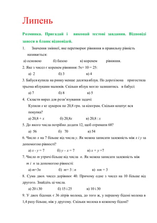 Липень
Розминка. Пригадай і виконай тестові завдання. Відповіді
занеси в бланк відповідей.
1. Значення змінної, яке перетворює рівняння в правильну рівність
називається:
а) основою б) базою в) коренем рівняння.
2. Яке з чисел є коренем рівняння: 5х+ 10 = 25:
а) 2 б) 3 в) 4
3. Бабуся купила на ринку менше десяткаяблук. По дорозівона пригостила
трьома яблуками малюків. Скільки яблук могло залишитись в бабусі:
а) 7 б) 8 в) 5
4. Скласти вираз для розв’язування задачі:
Купили х кг цукерок по 20,8 грн. за кілограм. Скільки коштує вся
покупка?
а) 20,8 + х б) 20,8х в) 20,8 : х
5. До якого числа потрібно додати 12, щоб отримати 68?
а) 56 б) 70 в) 54
6. Число х на 7 більше від числа у. Як можна записати залежність між х і у за
допомогою рівності?
а) х - у = 7 б) у – х = 7 в) х + у =7
7. Число m утричі більше від числа n. Як можна записати залежність між
m і n за допомогою рівності:
а) m=3n б) m= 3 : n в) nm = 3
8. Сума двох чисел дорівнює 40. Причому одне з чисел на 10 більше від
другого. Знайдіть ці числа.
а) 20 і 30 б) 15 і 25 в) 10 і 30
9. У двох бідонах є 36 літрів молока, до того ж, у першому бідоні молока в
1,4 разу більше, ніж у другому. Скільки молока в кожному бідоні?
 