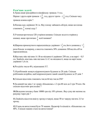 Розв’яжи задачі:
1.Трансляція трисерійного кінофільму тривала 5 год.
Перша і друга серія тривали
20
9
3 год, другаі третя -
12
1
3 год. Скільки часу
тривала кожна серія ?
2.Площа саду дорівнює36 га. Яку площу займають яблуні, якщо ця площа
становить
9
5
площі саду ?
3.Учениця прочитала 120 сторіноккнижки. Скільки всього сторіноку
книжці, якщо прочитано
4
3
всієї книжки?
4.Ширина прямокутного паралелепіпеда дорівнює
3
1
5 см, його довжина у
2
1
7
рази більша за ширину, а висота становить 30% довжини. Обчисліть об'єм
паралелепіпеда.
5.Відстань між містами А і В на місцевості дорівнює 250 км, а на карті – 0,5
см. Знайдіть відстань між містами А і С на місцевості, якщо на карті вона
дорівнює 1,6 см.
6.Розділіть число 48 у відношенні 5:7.
7.10 робітників можуть відремонтувати будинокза 20 днів. Скільки
робітників потрібно, щоб відремонтувати такий самий будинок за 25 днів ?
8.Скільки відсотків становить число 64 від числа 256?
9.Задеякий час ціна 1 кг цукру збільшилась з 2 грн40 коп до 2 грн 70 коп. На
скільки відсотків зрослаціна ?
10.Вкладник поклав у банк 10000 грн під 10% річних. Яку суму він матиме на
рахунку через рік ?
11.Знайдіть відсотоквмісту хрому в чавуні, якщо 50 кг чавуну містять 3,5 кг
хрому.
12.Удень на автостоянцібуло 70 машин. Надвечір їх кількість збільшилась на
40%. Скільки машин стало на автостоянці?
 