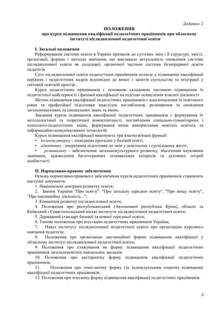 Додаток 2
ПОЛОЖЕННЯ
про курси підвищення кваліфікації педагогічних працівників при обласному
інституті післядипломної педагогічної освіти
I. Загальні положення
Реформування системи освіти в Україні призвели до суттєвих змін і її структурі, змісті,
організації, формах і методах навчання, що викликало актуальність оновлення системи
післядипломної освіти як складової, органічної частини системи безперервної освіти
педагогів.
Суть післядипломної освіти педагогічних працівників полягає у підвищенні кваліфікації
керівних і педагогічних кадрів відповідно до вимог і запитів суспільства та інтеграції у
світовий освітній простір .
Курси педагогічних працівників є основною складовою частиною підвищення їх
педагогічної майстерності і фахової кваліфікації на підставі осмислення власної діяльності
Метою підвищення кваліфікації педагогічних працівників є вдосконалення їх освітнього
рівня та професійної підготовки внаслідок поглиблення, розширення та оновлення
загальнонаукових та спеціальних знань та вмінь.
Завдання курсів підвищення кваліфікації педагогічних працівників є формування їх
методологічної та теоретичної компетентності, поглиблення соціально-гуманітарних і
психолого-педагогічних знань, формування вмінь використання новітніх освітніх та
інформаційно-комунікативних технологій.
Курси підвищення кваліфікації виконують три взаємозв'язані функції:
• компенсаторну - ліквідацію прогалин у базовій освіті;
• адаптивну - оперативна підготовка до змін у освітньому і суспільному житті;
• розвивальну - забезпечення загальнокультурного розвитку, збагачення науковими
знаннями, задоволення багатогранних пізнавальних інтересів та духовних потреб
особистості.
II. Нормативно-правове забезпечення
Основу нормативно-правового забезпечення курсів педагогічних працівників становлять
наступні документи:
1. Національна доктрина розвитку освіти;
2. Закони України "Про освіту". "Про загальну середню освіту", "Про вищу освіту",
"Про інноваційну діяльність...";
3. Концепція розвитку післядипломної освіти;
4. Положення про республіканський (Автономної республіки Крим), обласні та
Київський і Севастопольський міські інститути післядипломної педагогічної освіти;
5. Державний стандарт базової та повної середньої освіти;
6. Типове положення про атестацію педагогічних працівників України;
7. Наказ інституту післядипломної педагогічної освіти про організацію курсового
навчання педагогів;
8. Положення про організацію дистанційної форми підвищення кваліфікації у
обласному інституті післядипломної педагогічної освіти;
9. Положення про стажування як форму підвищення кваліфікації педагогічних
працівників загальноосвітніх навчальних закладів;
10. Положення про екстернатну форму підвищення кваліфікації педагогічних
працівників;
11. Положення про очно-заочну форму (за індивідуальним планом) підвищенні
кваліфікації педагогічних працівників;
12. Положення про поетапну форму підвищення кваліфікації педагогічних працівників.
3
 