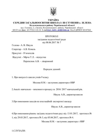 УКРАЇНА
СЕРЕДНЯ ЗАГАЛЬНООСВІТНЯ ШКОЛА І- ІІІ СТУПЕНІВ с. ЗЕЛЕНА
Кельменецького району Чернівецької області
вул. Головна, 2, c.Зелена, Кельменецького району, Чернівецької області
60133 тел./факс: (0 3732) 3-22-16 Е-mail:mon_kelm_zel@meta.ua Код ЄДРПОУ 02147262
ПРОТОКОЛ
засідання педагогічної ради
від 08.06.2017 № 7
Голова- А. В. Нікула
Секретар – А.В. Коваль
Присутні - 19 вчителів
Відсутні: - Мірча Т.Л. – відпустка
Перепелюк А.В. – лікарняний
Порядок денний:
1. Про випуск із школи учнів 9 класу
Москва Н.М. - заступник директораз НВР
2.Аналіз навчально – виховного процесуза 2016/ 2017 навчальний рік.
Нікула A.B., директор школи
3.Про виконання заходів по атестаційній експертизізакладу
Нікула A.B., директор школи
4.Про виконання рішень засідань педагогічних рад: від 13.01.2017, протокол№
1; від 29.03.2017, протокол№ 3; від 05.04.2017, протокол№ 4.
Москва Н.М. - заступник директора з НВР
1.СЛУХАЛИ:
 