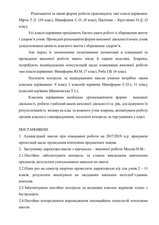 Різноманітні та цікаві форми роботи практикують такі класні керівники:
Мірча Т.Л. (10 клас), Никифоряк С.О. (9 клас), Пасічник – Круглянко О.Д. (2
клас).
Усі класні керівники приділяють багато уваги роботі зі збереження життя
і здоров’я учнів. Проведені різноманітні форми виховної діяльності вчать учнів
усвідомлювати цінність власного життя і збереження здоров’я.
Але поряд із зазначеними позитивними моментами в плануванні та
проведенні виховної роботи мають місце й окремі недоліки. Зокрема,
потребують індивідуальних консультацій щодо планування виховної роботи
такі класні керівники: Никифоряк Ю.М. (7 клас), Ряба І.В. (4 клас).
Посилити контроль за відвідуванням школи учнями потрібно таким
класним керівникам: 9 класу ( класний керівник Никифоряк С.О.), 11 класу
(класний керівник Шишковська Т.І.).
Класним керівникам необхідно урізноманітнити форми виховної
діяльності, робити глибокий аналіз виховної діяльності за рік, досліджувати їх
результативність впливу на клас та кожного учня зокрема, активізувати роботу
органів класного самоврядування, посилити контроль за чергуванням у класі.
ПОСТАНОВИЛИ:
1. Адміністрації школи при плануванні роботи на 2017/2018 н.р. врахувати
пропозиції щодо проведення вчителями предметних тижнів.
2. Заступнику директора школи з навчально – виховної роботи Москві Н.М.:
2.1.Постійно забезпечувати контроль за станом викладання навчальних
предметів, результати узагальнювати наказом по школі.
2.2.Один раз на семестр щорічно проводити директорські к/р для учнів 2 – 11
класів, результати аналізувати на засіданнях шкільних методоб’єднаннь
вчителів.
2.3.Забезпечувати постійно контроль за веденням класних журналів згідно з
Інструкцією.
2.4.Постійно контролювати впровадження інноваційних технологій вчителями
школи.
 