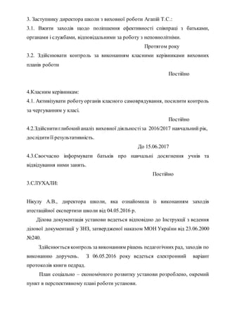 3. Заступнику директора школи з виховної роботи Агапій Т.С.:
3.1. Вжити заходів щодо поліпшення ефективності співпраці з батьками,
органами і службами, відповідальними за роботу з неповнолітніми.
Протягом року
3.2. Здійснювати контроль за виконанням класними керівниками виховних
планів роботи
Постійно
4.Класним керівникам:
4.1. Активізувати роботуорганів класного самоврядування, посилити контроль
за чергуванням у класі.
Постійно
4.2.Здійснитиглибокийаналіз виховної діяльностіза 2016/2017 навчальний рік,
дослідитиїї результативність.
До 15.06.2017
4.3.Своєчасно інформувати батьків про навчальні досягнення учнів та
відвідування ними занять.
Постійно
3.СЛУХАЛИ:
Нікулу A.B., директора школи, яка ознайомила із виконанням заходів
атестаційної експертизи школи від 04.05.2016 р.
Ділова документація установи ведеться відповідно до Інструкції з ведення
ділової документації у ЗНЗ, затвердженої наказом МОН України від 23.06.2000
№240.
Здійснюється контроль за виконанням рішень педагогічних рад, заходів по
виконанню доручень. З 06.05.2016 року ведеться електронний варіант
протоколів книги педрад.
План соціально – економічного розвитку установи розроблено, окремий
пункт в перспективному плані роботи установи.
 