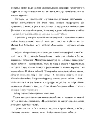 вчителями вимог щодо ведення класних журналів, календарно-тематичного та
поурочногопланування ведеться постійний контроль, про що свідчать записи в
класних журналах.
Контроль за проведенням вчителями-предметниками інструктажів з
безпеки життєдіяльності для учнів перед кожною лабораторною або
практичною роботою з фізики, хімії, біології та інформатики з обов’язковою
фіксацією зазначеного інструктажу в класному журналі здійснюється постійно.
Заходи Року англійської мови виконано в повному обсязі.
В районному конкурсі педагогічної майстерності «Педагогічна творчість
освітян Кельменеччини» вчителі цього року участі не прийняли, вчитель
Москва Ніна Мойсеївна готує посібник «Хрестоматія з літератури рідного
краю».
Роботаз обдарованимидітьмипроводитьсяна належному рівні. В 2016/2017
році маємо 9 переможців Всеукраїнських учнівських олімпіад з базових
дисциплін, 1 переможця в Міжнародномуконкурсі ім. П. Яцика, 2 переможців у
захисті науково – дослідницьких робіт, ІІІ місце в області у Всеукраїнській
експедиції пошуково – дослідницьких робіт «Моя Батьківщина - Україна». Учні
школи зайняли ІІІ місце в районній 72 спартакіаді школярів, прийняли участь у
обласних змаганнях допризовної молоді – ІІІ командне місце та ІІ місце в
областіпо баскетболу. Театральний гурток у «Чистих росах» зайняв ІІ місце, 2
учнів зайняли ІІ місце в номінації «Літературна творчість». Якимчук Фіалка є
переможцем обласного конкурсу «Рідна пісня», Задорожняк Діана – І місце в
конкурсі «Патріотичної пісні».
Роботу гуртка «Квітникарство» відновлено.
Спільно з педагогом соціальним вивчили проблеми, які виникають у вчителів
та учнів з питань підготовки до ЗНО, обговорили на методичних об’єднаннях,
спланували відповідні заходи.
Приміщення для роботи логопеда виділено в ігровій кімнаті, а кабінету
трудового навчання – немає, у зв’язку із відсутністю вільних кабінетів.
 