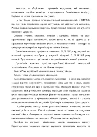 Контроль за зберіганням продуктів харчування, які завозяться,
проводиться постійно комісією з представників батьківського комітету.
Нарікань на якість продуктів не поступало.
На постійному контролі питання організації харчування дітей. У 2016/2017
н.р. для учнів організовано гаряче харчування, яке здійснюється автономно.
Різними видами харчування (гарячим, бутербродним) охоплено всіх суб’єктів
навчальної установи.
Спалахів гострих кишкових інфекцій і харчових отруєнь не було.
Приготування страв забезпечують кухарі Пуюл С. М. та Бульба А. В.
Працівники харчоблоку прийняли участь у районному огляді - конкурсі на
кращу організацію роботи харчоблоку та зайняли ІІ місце.
Вакансію медичного працівника заповнено з 01.09.2016 року, на даний час
медичний працівник перебуває у декретній відпустці. З 01.09.2017 року
вакансію буде заповнено сумісником – медпрацівником із дитячої установи.
Організація охорони праці на харчоблоці, безпечної експлуатації
технологічного обладнання на постійному контролі.
Заходи Року англійської мови виконано в повному обсязі.
Роботи гуртка «Квітникарство» відновлено.
Для впровадження здоров’язберігаючих технологій - в школі впроваджено
«Веселі перерви відпочинку», облаштовано місце для гри в шахи, шашки,
організовано місце для гри в настільний теніс. Вчителем фізичної культури
Коцюбаном П.В. розроблено комплекс вправ для учнів спеціальної медичної
групи та використовується на уроках фізичного виховання. Кожен навчальний
день розпочинається із проведення ранкової зарядки, вчителі 1 - 5 класів
проводять фізхвилинки під час уроків. Двічі на рік проводиться День здоров’я.
Адміністрацією закладу велика увага приділяється створенню системи
виховної роботи школи. Класні керівники творчо підходять до планування
виховної роботи, обговорюютьтеоретичніпитання стосовнопроблем сучасного
виховання на засіданнях методичного об’єднання класних керівників.
Постійно на контролі відвідування учнями навчального закладу.
Першочерговим завданням класних керівників залишається контроль за
 