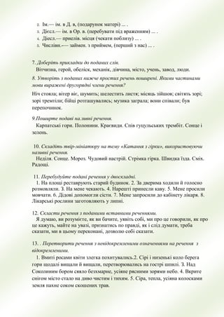 2. Ім.— ім. в Д. в, (подарунок матері) ... .
3. Дієсл.— ім. в Ор. в. (перебувати під враженням) ... .
4. Діесл.— приелів. місця (чекати поблизу) ... .
5. Числівн.-— займен. з приймем, (перший з нас) ... .
7. Доберiть прикладки до поданих слiв.
Вiтчизна, герой, обелiск, механiк, дiвчина, мiсто, учень, завод, люди.
8. Утворiть з поданих нижче простих речень поширенi. Якими частинами
мови виражені другоряднi члени речення?
Нiч стояла; вiтер вiє, шумить; шелестить листя; мiсяць зiйшов; свiтять зорi;
зорi тремтiли; бiйцi розташувались; музика заграла; вони спiвали; був
перепочинок.
9.Поширте подавi на.зивнi речення.
Карпатськi гори. Полонини. Краєвиди. Спiв гуцульських трембiт. Сонце i
зелень.
10. Складiть твiр-мiнiатюру на тему «Катання з гiрки», використовуючи
називнi речення.
Недiля. Сонце. Мороз. Чудовий настрiй. Стрiмка гiрка. Швидка їзда. Смiх.
Радощi.
11. Перебудуйте поданi речення у двоскладнi.
1. На площi реставрують старий будинок. 2. За дверима ходили й голосно
розмовляли. З. На мене чекають. 4. Нарештi принесли каву. 5. Мене просили
мовчати. 6. Дiдовi допомогли сiсти. 7. Мене запросили до кабiнету лiкаря. 8.
Лiкарськi рослини заготовляють у липнi.
12. Скласти речення з поданими вставними реченнями.
Я думаю, ви розумiєте, як ви бачите, уявiть собi, ми про це говорили, як про
це кажуть, майте на увазi, признатись по правдi, як i слiд думати, треба
сказати, ми в цьому переконанi, дозволю собi сказати.
13. . Перетворити речення з невiдокремленими означеннями на речення з
вiдокремленими.
1. Вмитi росами квiти злегка похитувались.2. Сiрi i низенькi коло берега
гори щодалi вищали й вищали, перетворювались на гострi шпилi. З. Над
Соколиним бором сяяло безхмарне, усiяне рясними зорями небо. 4. Вкрите
снiгом мiсто стало на диво чистим i тихим. 5. Сiра, тепла, усiяна колосками
земля пахне соком скошених трав.
 