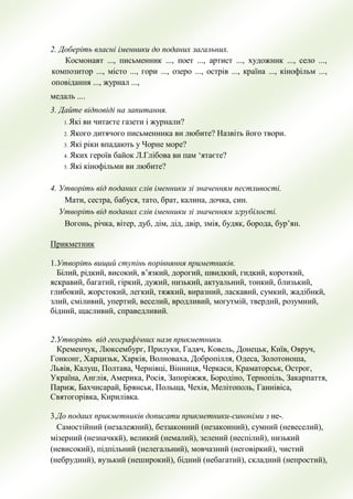 2. Доберіть власні іменники до поданих загальних.
Космонавт ..., письменник ..., поет ..., артист ..., художник ..., село ...,
композитор ..., місто ..., гори ..., озеро ..., острів ..., країна ..., кінофільм ...,
оповідання ..., журнал ...,
медаль ....
3. Дайте відповіді на запитання.
1. Які ви читаєте газети і журнали?
2. Якого дитячого письменника ви любите? Назвіть його твори.
3. Які ріки впадають у Чорне море?
4. Яких героїв байок Л.Глібова ви пам ‘ятаєте?
5. Які кінофільми ви любите?
4. Утворіть від поданих слів іменники зі значенням пестливості.
Мати, сестра, бабуся, тато, брат, калина, дочка, син.
Утворіть від поданих слів іменники зі значенням згрубілості.
Вогонь, річка, вітер, дуб, дім, дід, двір, змія, будяк, борода, бур’ян.
Прикметник
1.Утворiть вищий ступiнь порiвняння приметникiв.
Бiлий, рiдкий, високий, в’язкий, дорогий, швидкий, гидкий, короткий,
яскравий, багатий, гiркий, дужий, низький, актуальний, тонкий, близький,
глибокий, жорстокий, легкий, тяжкий, виразний, ласкавий, сумкий, жадiбнкй,
злий, смiливий, упертий, веселий, вродливий, могутмiй, твердий, розумний,
бiдний, щасливий, справедливий.
2.Утворiть вiд географiчних назв прикметники.
Кременчук, Люксембург, Прилуки, Гадяч, Ковель, Донецьк, Київ, Овруч,
Гонконг, Харцизьк, Харкiв, Волноваха, Добропiлля, Одеса, Золотоноша,
Львiв, Калуш, Полтава, Чернiвцi, Вiнниця, Черкаси, Краматорськ, Острог,
Україна, Англiя, Америка, Росiя, Запорiжжя, Бородiно, Тернопiль, Закарпаття,
Париж, Бахчисарай, Брянськ, Польща, Чехiя, Мелiтополь, Ганнiвiса,
Святогорiвка, Кирилiвка.
3.До подаих прикметникiв дописати прикметники-синонiми з не-.
Самостiйний (незалежний), беззаконний (незаконний), сумний (невеселий),
мiзерний (незначккй), великий (немалий), зелений (неспiлий), низький
(невисокий), пiдпiльний (нелегальний), мовчазний (неговiркий), чистий
(небрудний), вузький (неширокий), бiдний (небагатий), складний (непростий),
 