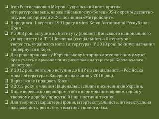  Ігор Ростиславович Мітров – український поет, критик,
літературознавець, наразі військовослужбовець 95-ї окремої десантно-
штурмової бригади ЗСУ з позивним «Митрополит».
 Народився 1 вересня 1991 року в місті Керчі Автономної Республіки
Крим.
 У 2008 році вступив до Інституту філології Київського національного
університету ім. Т. Г. Шевченка (спеціальність «Літературна
творчість, українська мова і література». У 2010 році покинув навчання
і повернувся в Керч.
 Два роки працював у Керченському історико-археологічному музеї,
брав участь в археологічних розкопках на території Керченського
півострова.
 У 2012 році повторно вступив до КНУ на спеціальність «Російська
мова і література». Завершив навчання у 2016 році.
 Наразі живе і працює у Києві.
 З 2015 року є членом Національної спілки письменників України.
 Пише переважно верлібром, тобто неримованим віршем, однак у
творчому доробку присутні й інші поетичні техніки
 Для творчості характерні іронія, інтертекстуальність, інтелектуальна
наснаженість, розмаїття тематики і полістилізм.
 